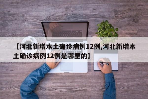 【河北新增本土确诊病例12例,河北新增本土确诊病例12例是哪里的】