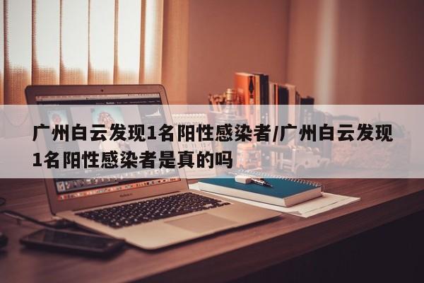 广州白云发现1名阳性感染者/广州白云发现1名阳性感染者是真的吗