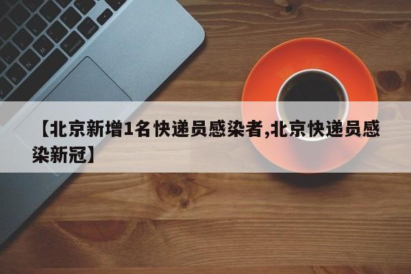 【北京新增1名快递员感染者,北京快递员感染新冠】