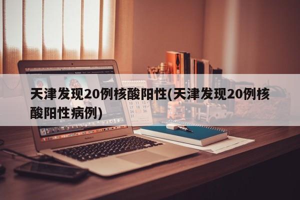 天津发现20例核酸阳性(天津发现20例核酸阳性病例)