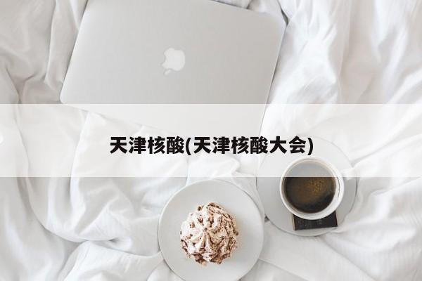 天津核酸(天津核酸大会)