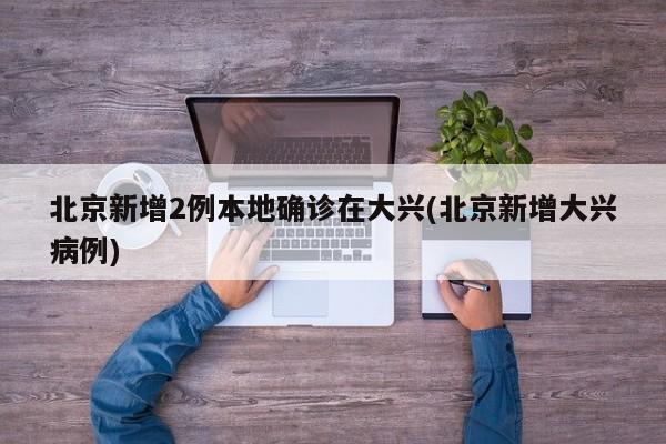 北京新增2例本地确诊在大兴(北京新增大兴病例)