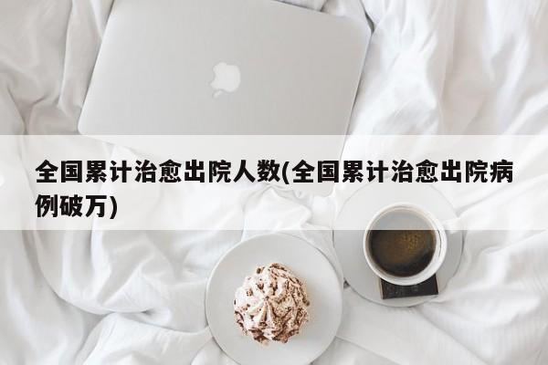 全国累计治愈出院人数(全国累计治愈出院病例破万)