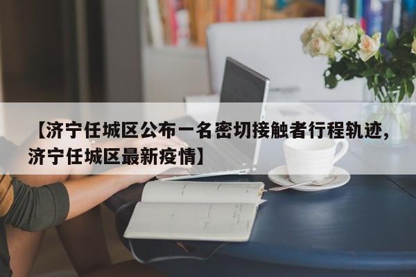 【济宁任城区公布一名密切接触者行程轨迹,济宁任城区最新疫情】