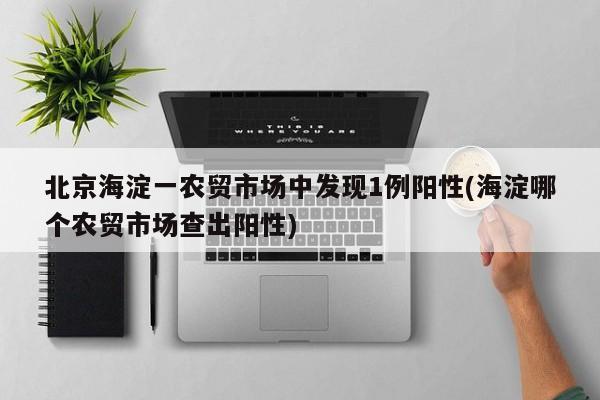 北京海淀一农贸市场中发现1例阳性(海淀哪个农贸市场查出阳性)