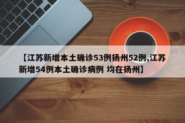 【江苏新增本土确诊53例扬州52例,江苏新增54例本土确诊病例 均在扬州】
