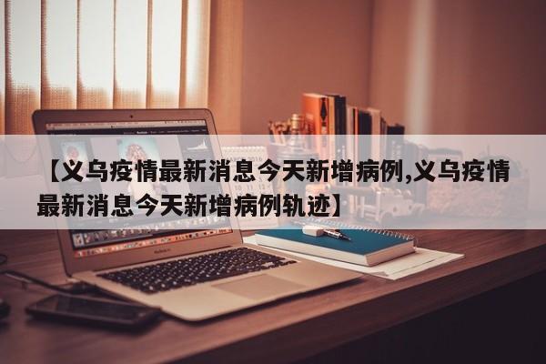 【义乌疫情最新消息今天新增病例,义乌疫情最新消息今天新增病例轨迹】