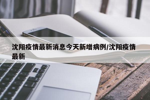 沈阳疫情最新消息今天新增病例/沈阳疫情 最新