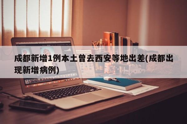 成都新增1例本土曾去西安等地出差(成都出现新增病例)