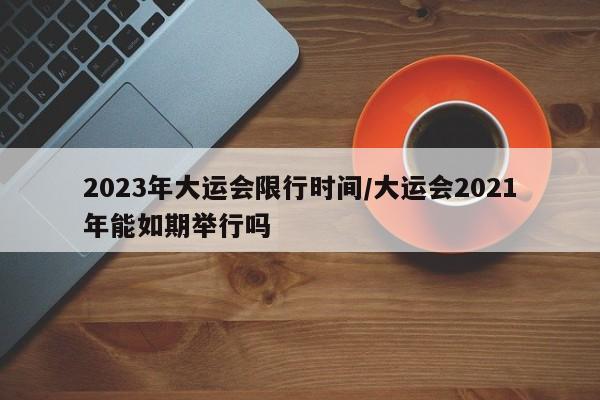 2023年大运会限行时间/大运会2021年能如期举行吗