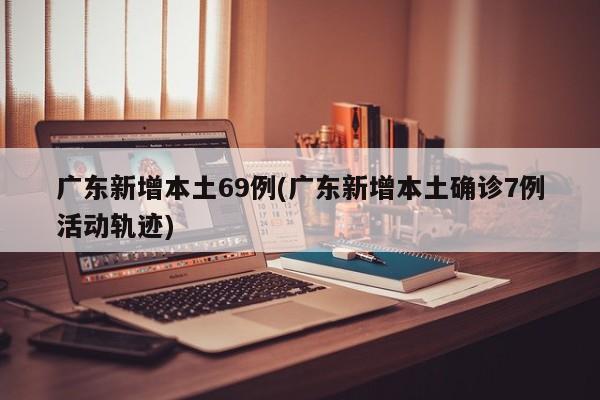 广东新增本土69例(广东新增本土确诊7例活动轨迹)