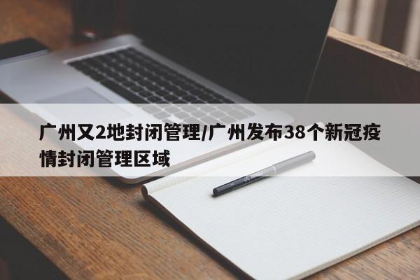 广州又2地封闭管理/广州发布38个新冠疫情封闭管理区域