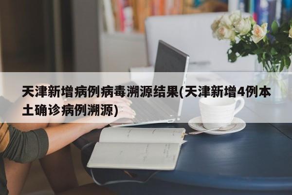 天津新增病例病毒溯源结果(天津新增4例本土确诊病例溯源)