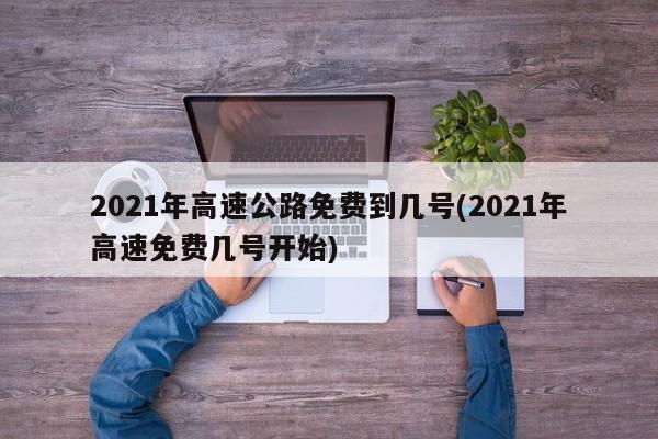 2021年高速公路免费到几号(2021年高速免费几号开始)