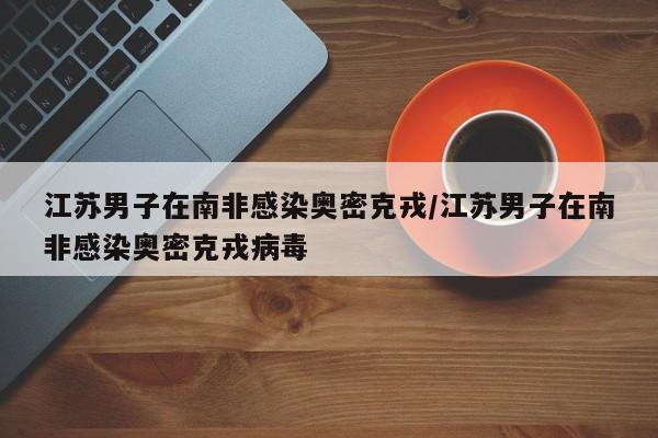 江苏男子在南非感染奥密克戎/江苏男子在南非感染奥密克戎病毒