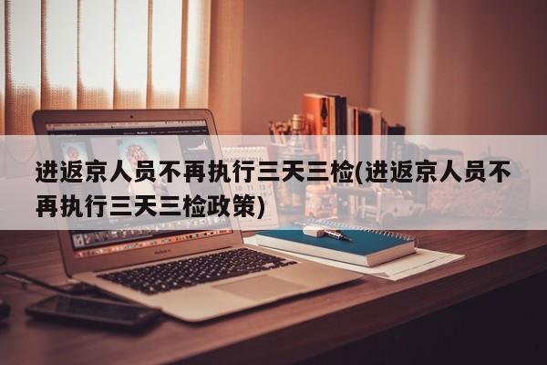 进返京人员不再执行三天三检(进返京人员不再执行三天三检政策)