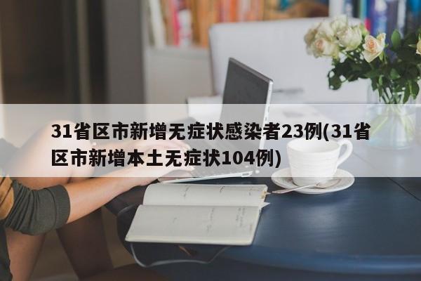 31省区市新增无症状感染者23例(31省区市新增本土无症状104例)