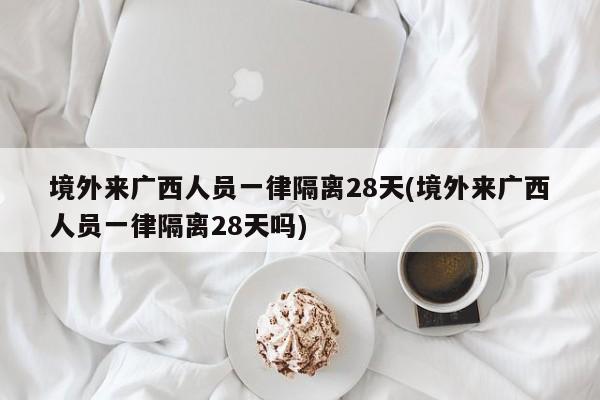 境外来广西人员一律隔离28天(境外来广西人员一律隔离28天吗)