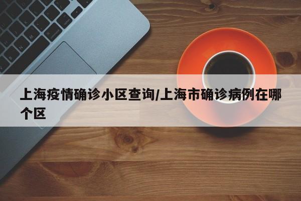 上海疫情确诊小区查询/上海市确诊病例在哪个区