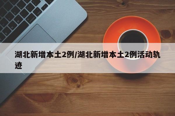 湖北新增本土2例/湖北新增本土2例活动轨迹