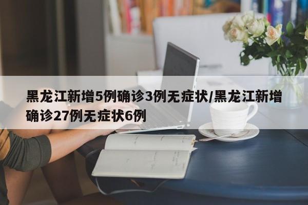 黑龙江新增5例确诊3例无症状/黑龙江新增确诊27例无症状6例