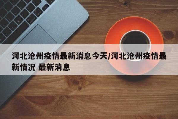 河北沧州疫情最新消息今天/河北沧州疫情最新情况 最新消息