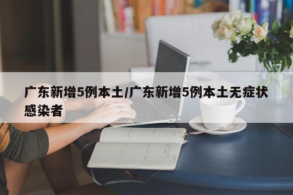 广东新增5例本土/广东新增5例本土无症状感染者