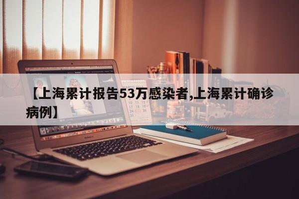 【上海累计报告53万感染者,上海累计确诊病例】