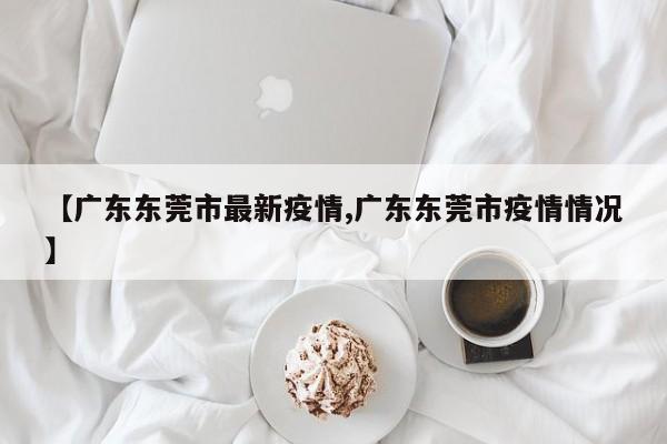 【广东东莞市最新疫情,广东东莞市疫情情况】
