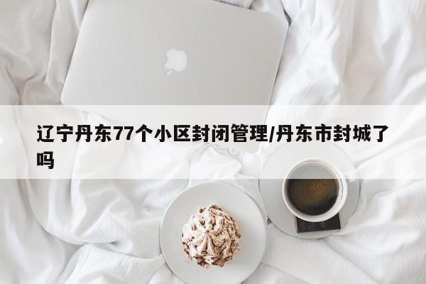 辽宁丹东77个小区封闭管理/丹东市封城了吗