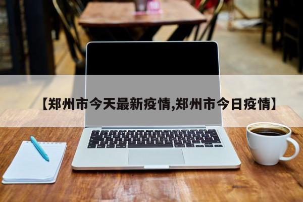 【郑州市今天最新疫情,郑州市今日疫情】