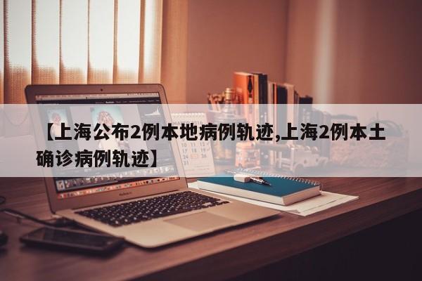 【上海公布2例本地病例轨迹,上海2例本土确诊病例轨迹】