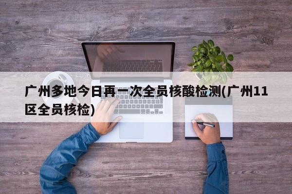 广州多地今日再一次全员核酸检测(广州11区全员核检)