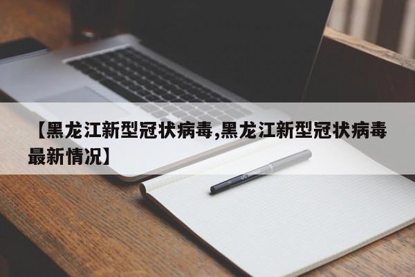 【黑龙江新型冠状病毒,黑龙江新型冠状病毒最新情况】