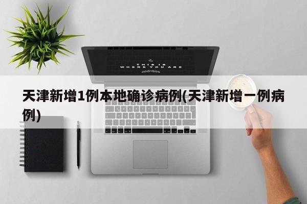 天津新增1例本地确诊病例(天津新增一例病例)