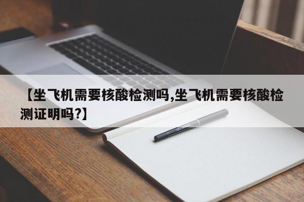【坐飞机需要核酸检测吗,坐飞机需要核酸检测证明吗?】