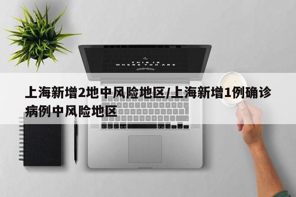 上海新增2地中风险地区/上海新增1例确诊病例中风险地区