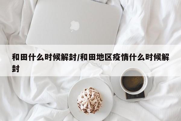 和田什么时候解封/和田地区疫情什么时候解封